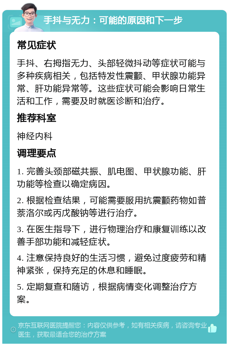 手抖与无力：可能的原因和下一步 常见症状 手抖、右拇指无力、头部轻微抖动等症状可能与多种疾病相关，包括特发性震颤、甲状腺功能异常、肝功能异常等。这些症状可能会影响日常生活和工作，需要及时就医诊断和治疗。 推荐科室 神经内科 调理要点 1. 完善头颈部磁共振、肌电图、甲状腺功能、肝功能等检查以确定病因。 2. 根据检查结果，可能需要服用抗震颤药物如普萘洛尔或丙戊酸钠等进行治疗。 3. 在医生指导下，进行物理治疗和康复训练以改善手部功能和减轻症状。 4. 注意保持良好的生活习惯，避免过度疲劳和精神紧张，保持充足的休息和睡眠。 5. 定期复查和随访，根据病情变化调整治疗方案。