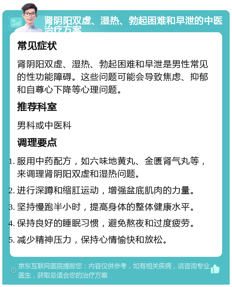 肾阴阳双虚、湿热、勃起困难和早泄的中医治疗方案 常见症状 肾阴阳双虚、湿热、勃起困难和早泄是男性常见的性功能障碍。这些问题可能会导致焦虑、抑郁和自尊心下降等心理问题。 推荐科室 男科或中医科 调理要点 服用中药配方，如六味地黄丸、金匮肾气丸等，来调理肾阴阳双虚和湿热问题。 进行深蹲和缩肛运动，增强盆底肌肉的力量。 坚持慢跑半小时，提高身体的整体健康水平。 保持良好的睡眠习惯，避免熬夜和过度疲劳。 减少精神压力，保持心情愉快和放松。