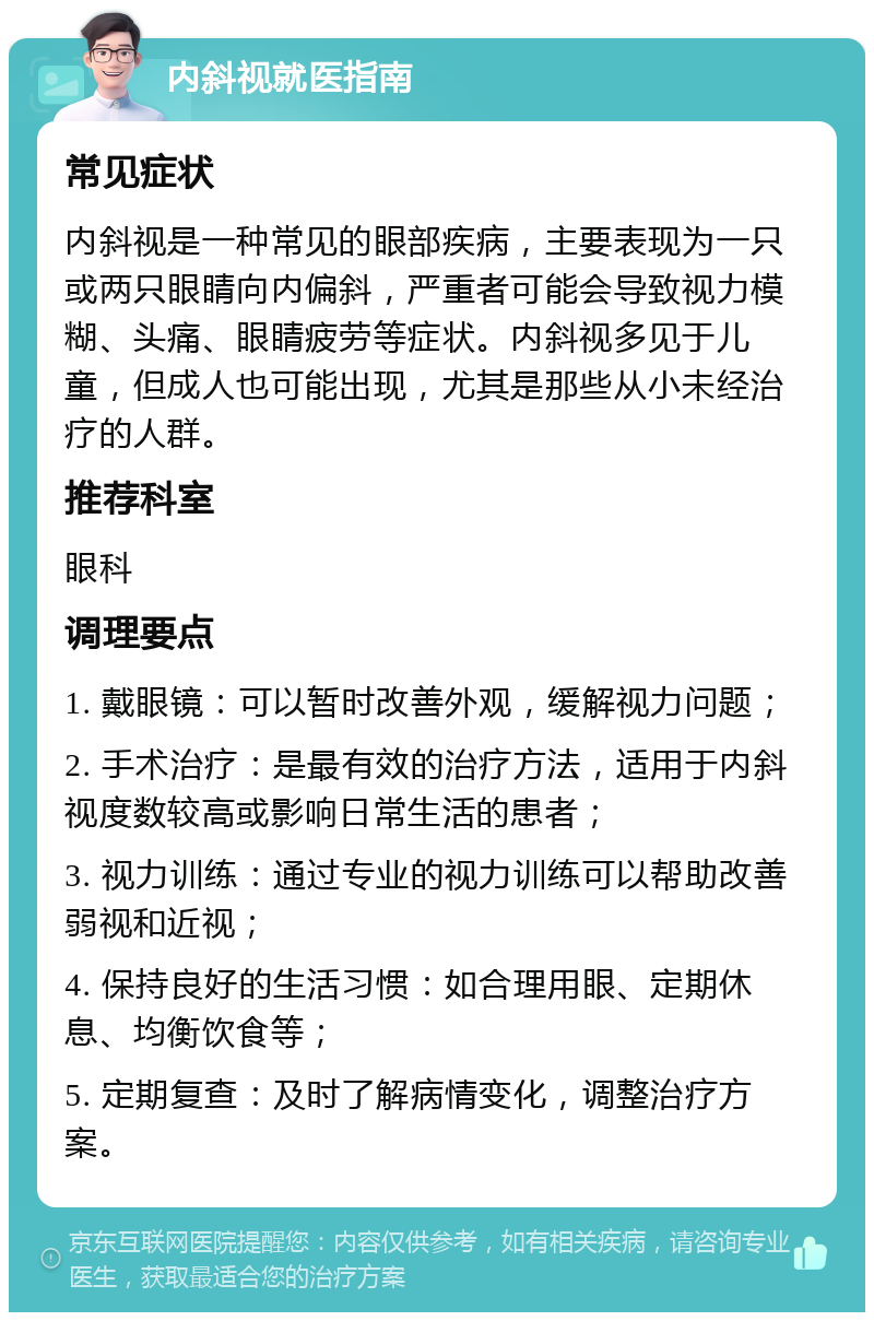 内斜视就医指南 常见症状 内斜视是一种常见的眼部疾病，主要表现为一只或两只眼睛向内偏斜，严重者可能会导致视力模糊、头痛、眼睛疲劳等症状。内斜视多见于儿童，但成人也可能出现，尤其是那些从小未经治疗的人群。 推荐科室 眼科 调理要点 1. 戴眼镜：可以暂时改善外观，缓解视力问题； 2. 手术治疗：是最有效的治疗方法，适用于内斜视度数较高或影响日常生活的患者； 3. 视力训练：通过专业的视力训练可以帮助改善弱视和近视； 4. 保持良好的生活习惯：如合理用眼、定期休息、均衡饮食等； 5. 定期复查：及时了解病情变化，调整治疗方案。