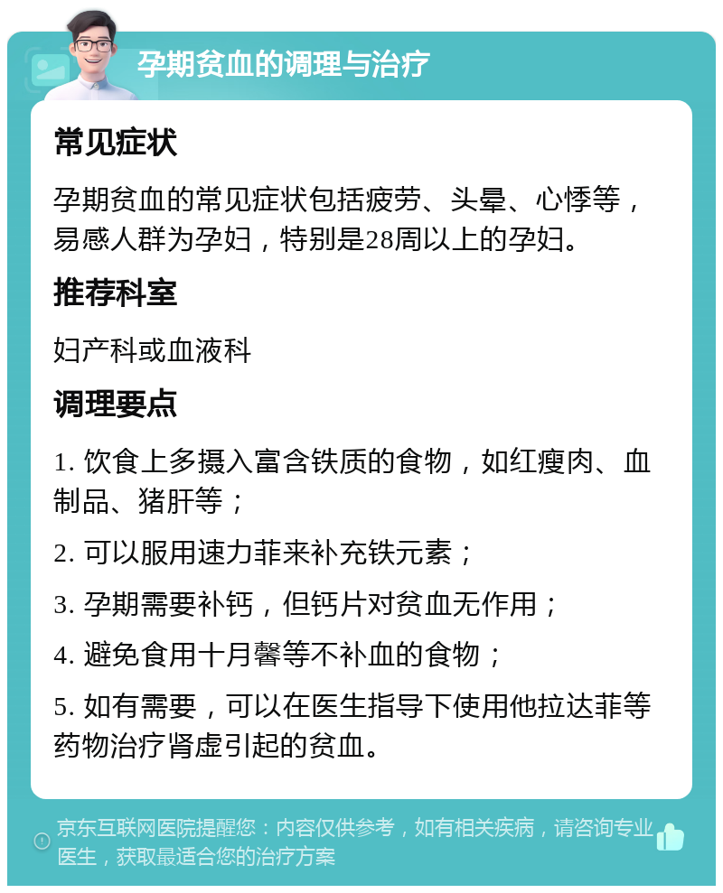 孕期贫血的调理与治疗 常见症状 孕期贫血的常见症状包括疲劳、头晕、心悸等，易感人群为孕妇，特别是28周以上的孕妇。 推荐科室 妇产科或血液科 调理要点 1. 饮食上多摄入富含铁质的食物，如红瘦肉、血制品、猪肝等； 2. 可以服用速力菲来补充铁元素； 3. 孕期需要补钙，但钙片对贫血无作用； 4. 避免食用十月馨等不补血的食物； 5. 如有需要，可以在医生指导下使用他拉达菲等药物治疗肾虚引起的贫血。