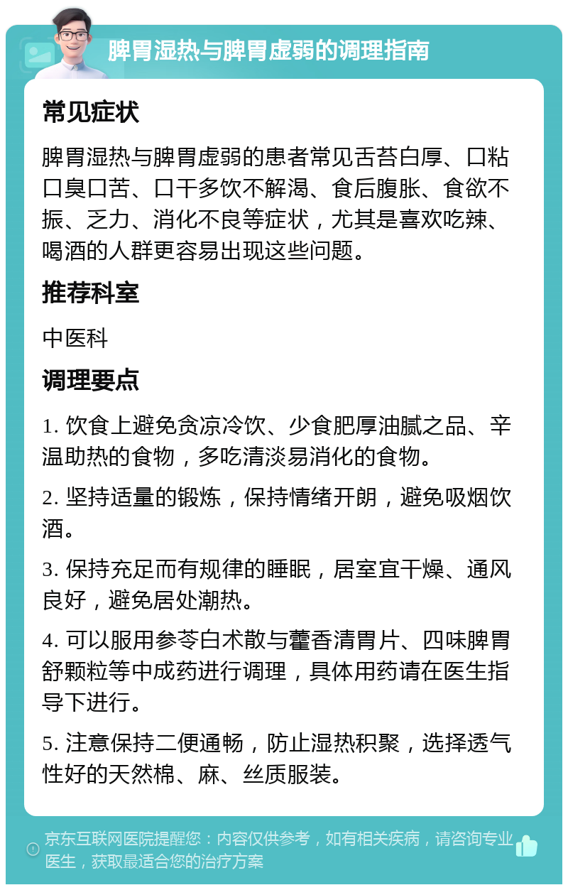 脾胃湿热与脾胃虚弱的调理指南 常见症状 脾胃湿热与脾胃虚弱的患者常见舌苔白厚、口粘口臭口苦、口干多饮不解渴、食后腹胀、食欲不振、乏力、消化不良等症状，尤其是喜欢吃辣、喝酒的人群更容易出现这些问题。 推荐科室 中医科 调理要点 1. 饮食上避免贪凉冷饮、少食肥厚油腻之品、辛温助热的食物，多吃清淡易消化的食物。 2. 坚持适量的锻炼，保持情绪开朗，避免吸烟饮酒。 3. 保持充足而有规律的睡眠，居室宜干燥、通风良好，避免居处潮热。 4. 可以服用参苓白术散与藿香清胃片、四味脾胃舒颗粒等中成药进行调理，具体用药请在医生指导下进行。 5. 注意保持二便通畅，防止湿热积聚，选择透气性好的天然棉、麻、丝质服装。