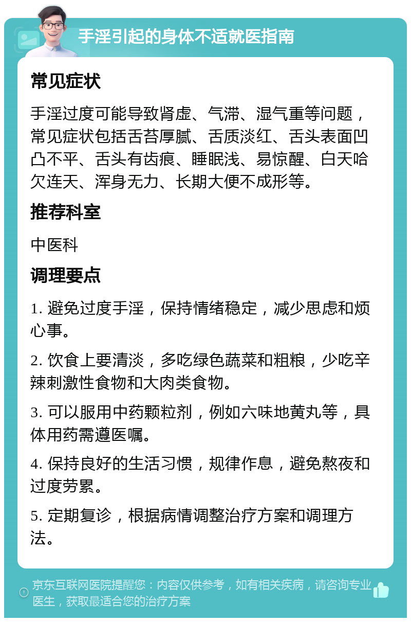 手淫引起的身体不适就医指南 常见症状 手淫过度可能导致肾虚、气滞、湿气重等问题，常见症状包括舌苔厚腻、舌质淡红、舌头表面凹凸不平、舌头有齿痕、睡眠浅、易惊醒、白天哈欠连天、浑身无力、长期大便不成形等。 推荐科室 中医科 调理要点 1. 避免过度手淫，保持情绪稳定，减少思虑和烦心事。 2. 饮食上要清淡，多吃绿色蔬菜和粗粮，少吃辛辣刺激性食物和大肉类食物。 3. 可以服用中药颗粒剂，例如六味地黄丸等，具体用药需遵医嘱。 4. 保持良好的生活习惯，规律作息，避免熬夜和过度劳累。 5. 定期复诊，根据病情调整治疗方案和调理方法。