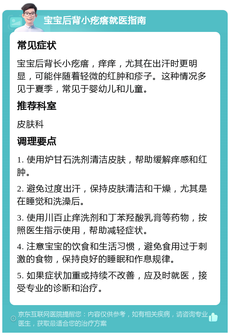 宝宝后背小疙瘩就医指南 常见症状 宝宝后背长小疙瘩，痒痒，尤其在出汗时更明显，可能伴随着轻微的红肿和疹子。这种情况多见于夏季，常见于婴幼儿和儿童。 推荐科室 皮肤科 调理要点 1. 使用炉甘石洗剂清洁皮肤，帮助缓解痒感和红肿。 2. 避免过度出汗，保持皮肤清洁和干燥，尤其是在睡觉和洗澡后。 3. 使用川百止痒洗剂和丁苯羟酸乳膏等药物，按照医生指示使用，帮助减轻症状。 4. 注意宝宝的饮食和生活习惯，避免食用过于刺激的食物，保持良好的睡眠和作息规律。 5. 如果症状加重或持续不改善，应及时就医，接受专业的诊断和治疗。