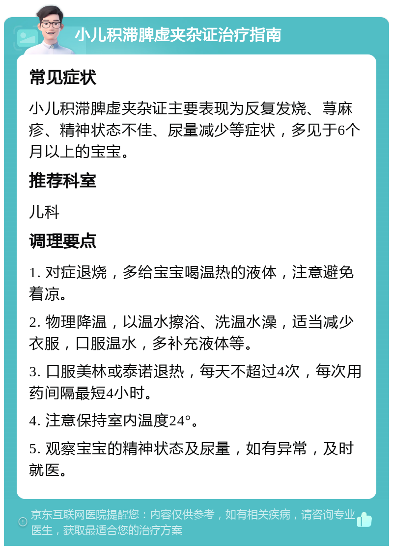 小儿积滞脾虚夹杂证治疗指南 常见症状 小儿积滞脾虚夹杂证主要表现为反复发烧、荨麻疹、精神状态不佳、尿量减少等症状，多见于6个月以上的宝宝。 推荐科室 儿科 调理要点 1. 对症退烧，多给宝宝喝温热的液体，注意避免着凉。 2. 物理降温，以温水擦浴、洗温水澡，适当减少衣服，口服温水，多补充液体等。 3. 口服美林或泰诺退热，每天不超过4次，每次用药间隔最短4小时。 4. 注意保持室内温度24°。 5. 观察宝宝的精神状态及尿量，如有异常，及时就医。