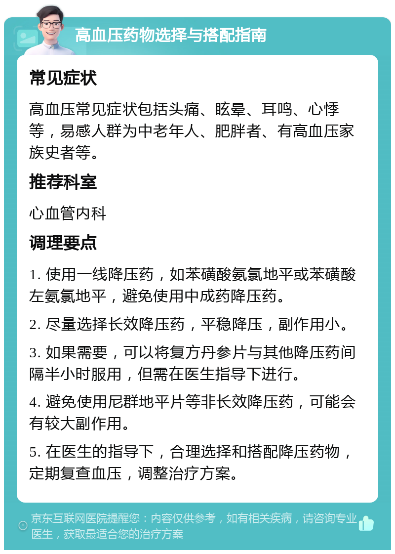 高血压药物选择与搭配指南 常见症状 高血压常见症状包括头痛、眩晕、耳鸣、心悸等，易感人群为中老年人、肥胖者、有高血压家族史者等。 推荐科室 心血管内科 调理要点 1. 使用一线降压药，如苯磺酸氨氯地平或苯磺酸左氨氯地平，避免使用中成药降压药。 2. 尽量选择长效降压药，平稳降压，副作用小。 3. 如果需要，可以将复方丹参片与其他降压药间隔半小时服用，但需在医生指导下进行。 4. 避免使用尼群地平片等非长效降压药，可能会有较大副作用。 5. 在医生的指导下，合理选择和搭配降压药物，定期复查血压，调整治疗方案。