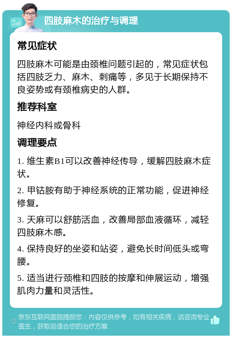 四肢麻木的治疗与调理 常见症状 四肢麻木可能是由颈椎问题引起的，常见症状包括四肢乏力、麻木、刺痛等，多见于长期保持不良姿势或有颈椎病史的人群。 推荐科室 神经内科或骨科 调理要点 1. 维生素B1可以改善神经传导，缓解四肢麻木症状。 2. 甲钴胺有助于神经系统的正常功能，促进神经修复。 3. 天麻可以舒筋活血，改善局部血液循环，减轻四肢麻木感。 4. 保持良好的坐姿和站姿，避免长时间低头或弯腰。 5. 适当进行颈椎和四肢的按摩和伸展运动，增强肌肉力量和灵活性。