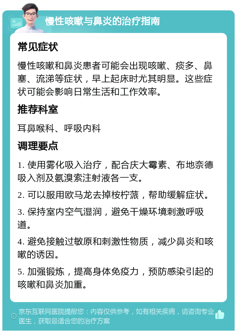 慢性咳嗽与鼻炎的治疗指南 常见症状 慢性咳嗽和鼻炎患者可能会出现咳嗽、痰多、鼻塞、流涕等症状，早上起床时尤其明显。这些症状可能会影响日常生活和工作效率。 推荐科室 耳鼻喉科、呼吸内科 调理要点 1. 使用雾化吸入治疗，配合庆大霉素、布地奈德吸入剂及氨溴索注射液各一支。 2. 可以服用欧马龙去掉桉柠蒎，帮助缓解症状。 3. 保持室内空气湿润，避免干燥环境刺激呼吸道。 4. 避免接触过敏原和刺激性物质，减少鼻炎和咳嗽的诱因。 5. 加强锻炼，提高身体免疫力，预防感染引起的咳嗽和鼻炎加重。