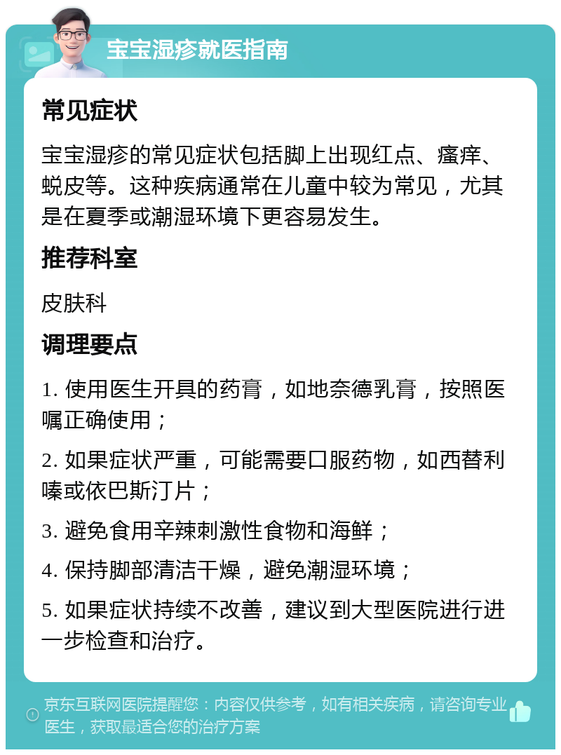 宝宝湿疹就医指南 常见症状 宝宝湿疹的常见症状包括脚上出现红点、瘙痒、蜕皮等。这种疾病通常在儿童中较为常见，尤其是在夏季或潮湿环境下更容易发生。 推荐科室 皮肤科 调理要点 1. 使用医生开具的药膏，如地奈德乳膏，按照医嘱正确使用； 2. 如果症状严重，可能需要口服药物，如西替利嗪或依巴斯汀片； 3. 避免食用辛辣刺激性食物和海鲜； 4. 保持脚部清洁干燥，避免潮湿环境； 5. 如果症状持续不改善，建议到大型医院进行进一步检查和治疗。