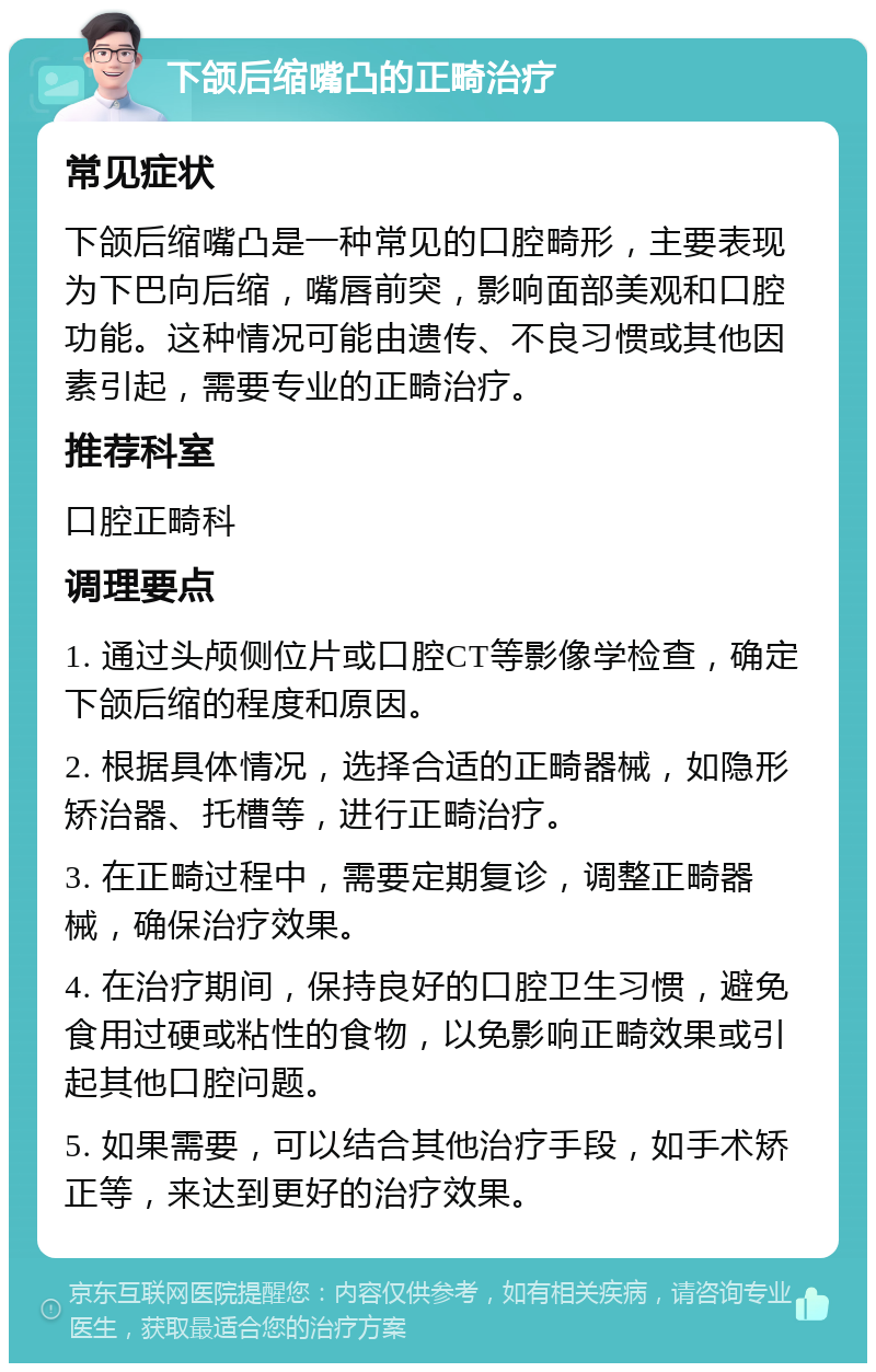 下颌后缩嘴凸的正畸治疗 常见症状 下颌后缩嘴凸是一种常见的口腔畸形，主要表现为下巴向后缩，嘴唇前突，影响面部美观和口腔功能。这种情况可能由遗传、不良习惯或其他因素引起，需要专业的正畸治疗。 推荐科室 口腔正畸科 调理要点 1. 通过头颅侧位片或口腔CT等影像学检查，确定下颌后缩的程度和原因。 2. 根据具体情况，选择合适的正畸器械，如隐形矫治器、托槽等，进行正畸治疗。 3. 在正畸过程中，需要定期复诊，调整正畸器械，确保治疗效果。 4. 在治疗期间，保持良好的口腔卫生习惯，避免食用过硬或粘性的食物，以免影响正畸效果或引起其他口腔问题。 5. 如果需要，可以结合其他治疗手段，如手术矫正等，来达到更好的治疗效果。