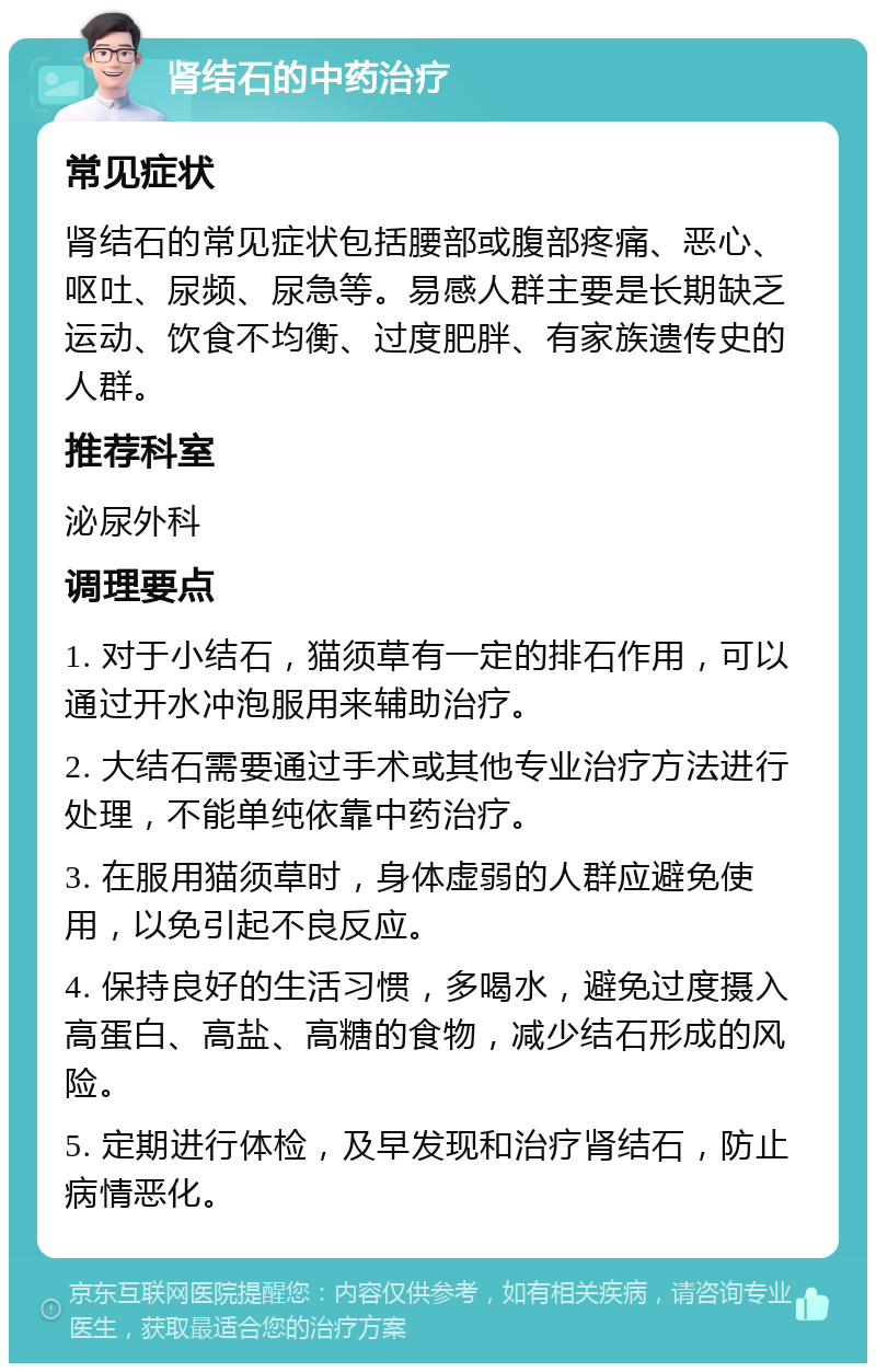 肾结石的中药治疗 常见症状 肾结石的常见症状包括腰部或腹部疼痛、恶心、呕吐、尿频、尿急等。易感人群主要是长期缺乏运动、饮食不均衡、过度肥胖、有家族遗传史的人群。 推荐科室 泌尿外科 调理要点 1. 对于小结石，猫须草有一定的排石作用，可以通过开水冲泡服用来辅助治疗。 2. 大结石需要通过手术或其他专业治疗方法进行处理，不能单纯依靠中药治疗。 3. 在服用猫须草时，身体虚弱的人群应避免使用，以免引起不良反应。 4. 保持良好的生活习惯，多喝水，避免过度摄入高蛋白、高盐、高糖的食物，减少结石形成的风险。 5. 定期进行体检，及早发现和治疗肾结石，防止病情恶化。