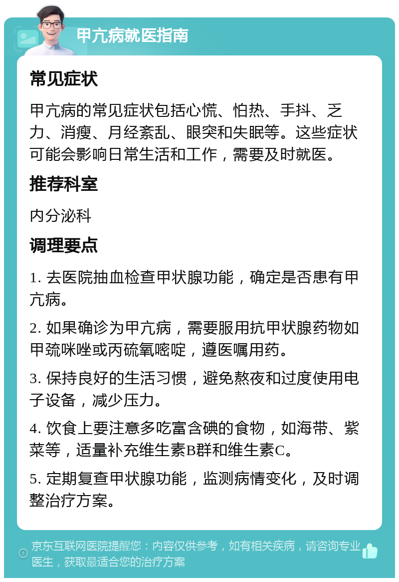 甲亢病就医指南 常见症状 甲亢病的常见症状包括心慌、怕热、手抖、乏力、消瘦、月经紊乱、眼突和失眠等。这些症状可能会影响日常生活和工作，需要及时就医。 推荐科室 内分泌科 调理要点 1. 去医院抽血检查甲状腺功能，确定是否患有甲亢病。 2. 如果确诊为甲亢病，需要服用抗甲状腺药物如甲巯咪唑或丙硫氧嘧啶，遵医嘱用药。 3. 保持良好的生活习惯，避免熬夜和过度使用电子设备，减少压力。 4. 饮食上要注意多吃富含碘的食物，如海带、紫菜等，适量补充维生素B群和维生素C。 5. 定期复查甲状腺功能，监测病情变化，及时调整治疗方案。