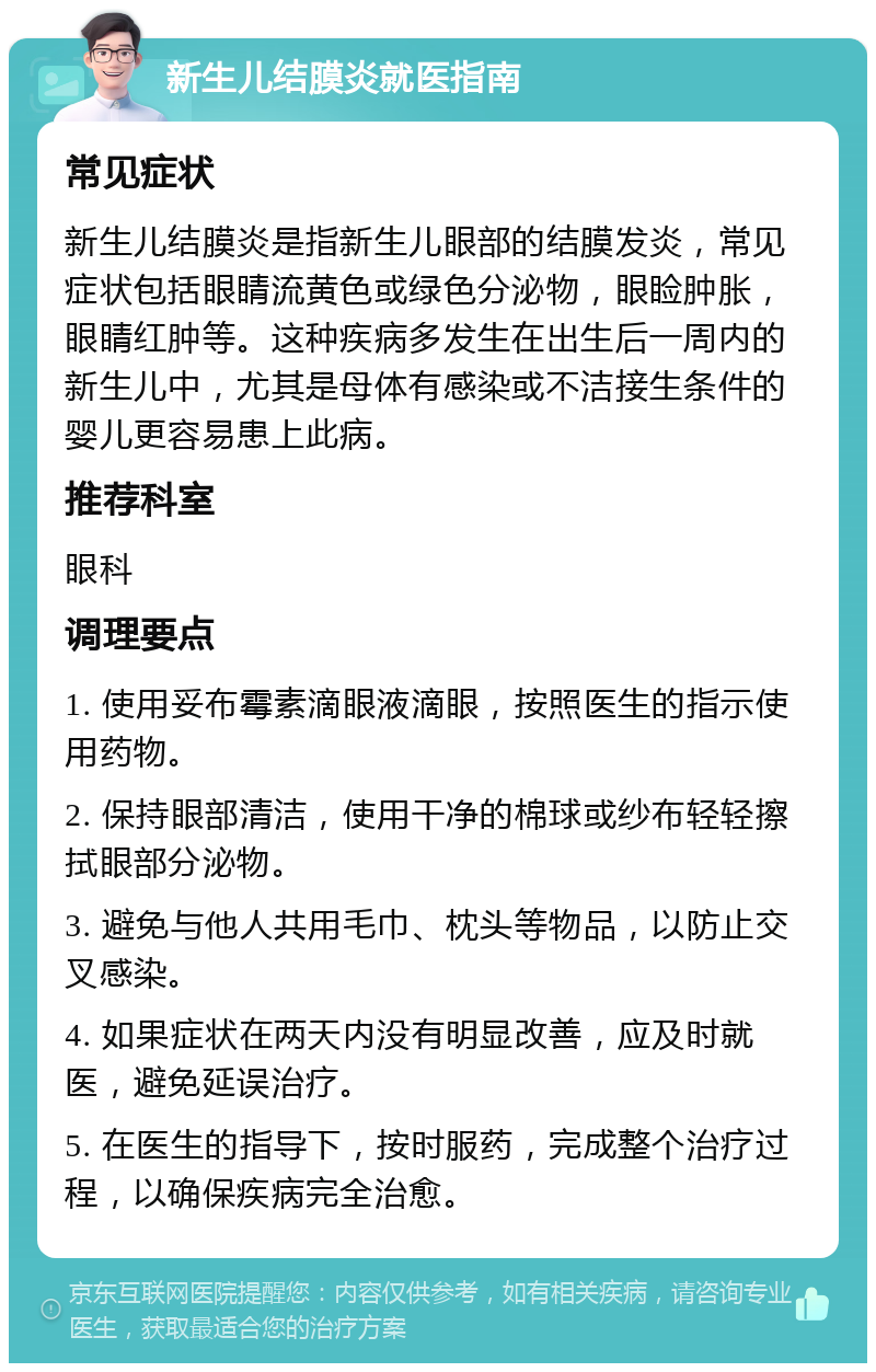 新生儿结膜炎就医指南 常见症状 新生儿结膜炎是指新生儿眼部的结膜发炎，常见症状包括眼睛流黄色或绿色分泌物，眼睑肿胀，眼睛红肿等。这种疾病多发生在出生后一周内的新生儿中，尤其是母体有感染或不洁接生条件的婴儿更容易患上此病。 推荐科室 眼科 调理要点 1. 使用妥布霉素滴眼液滴眼，按照医生的指示使用药物。 2. 保持眼部清洁，使用干净的棉球或纱布轻轻擦拭眼部分泌物。 3. 避免与他人共用毛巾、枕头等物品，以防止交叉感染。 4. 如果症状在两天内没有明显改善，应及时就医，避免延误治疗。 5. 在医生的指导下，按时服药，完成整个治疗过程，以确保疾病完全治愈。