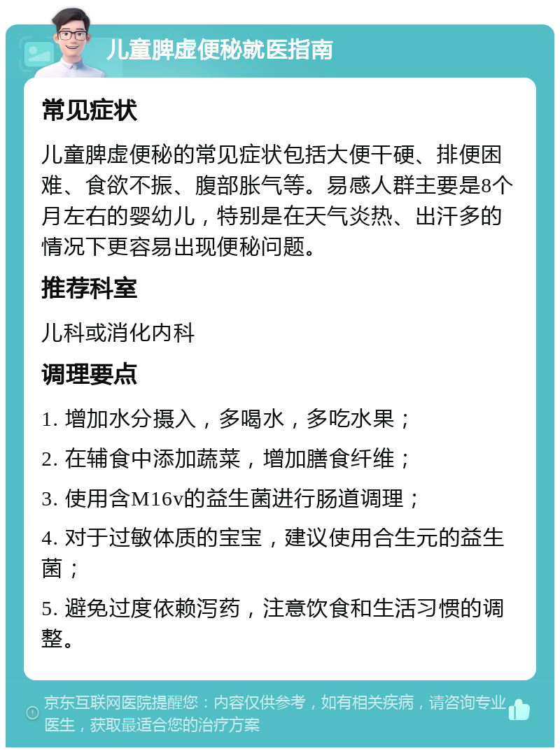 儿童脾虚便秘就医指南 常见症状 儿童脾虚便秘的常见症状包括大便干硬、排便困难、食欲不振、腹部胀气等。易感人群主要是8个月左右的婴幼儿，特别是在天气炎热、出汗多的情况下更容易出现便秘问题。 推荐科室 儿科或消化内科 调理要点 1. 增加水分摄入，多喝水，多吃水果； 2. 在辅食中添加蔬菜，增加膳食纤维； 3. 使用含M16v的益生菌进行肠道调理； 4. 对于过敏体质的宝宝，建议使用合生元的益生菌； 5. 避免过度依赖泻药，注意饮食和生活习惯的调整。