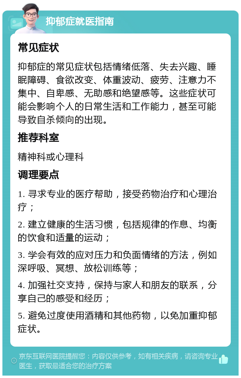 抑郁症就医指南 常见症状 抑郁症的常见症状包括情绪低落、失去兴趣、睡眠障碍、食欲改变、体重波动、疲劳、注意力不集中、自卑感、无助感和绝望感等。这些症状可能会影响个人的日常生活和工作能力，甚至可能导致自杀倾向的出现。 推荐科室 精神科或心理科 调理要点 1. 寻求专业的医疗帮助，接受药物治疗和心理治疗； 2. 建立健康的生活习惯，包括规律的作息、均衡的饮食和适量的运动； 3. 学会有效的应对压力和负面情绪的方法，例如深呼吸、冥想、放松训练等； 4. 加强社交支持，保持与家人和朋友的联系，分享自己的感受和经历； 5. 避免过度使用酒精和其他药物，以免加重抑郁症状。