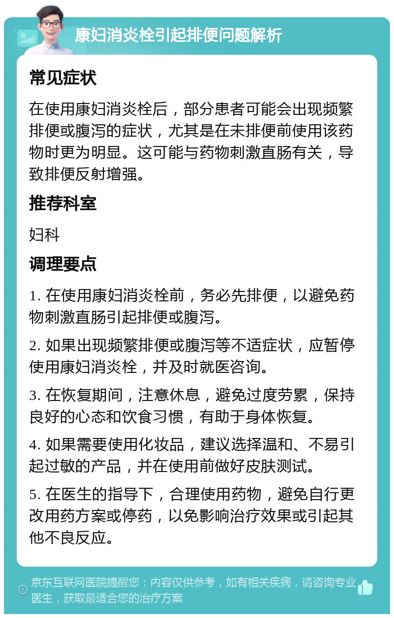 康妇消炎栓引起排便问题解析 常见症状 在使用康妇消炎栓后，部分患者可能会出现频繁排便或腹泻的症状，尤其是在未排便前使用该药物时更为明显。这可能与药物刺激直肠有关，导致排便反射增强。 推荐科室 妇科 调理要点 1. 在使用康妇消炎栓前，务必先排便，以避免药物刺激直肠引起排便或腹泻。 2. 如果出现频繁排便或腹泻等不适症状，应暂停使用康妇消炎栓，并及时就医咨询。 3. 在恢复期间，注意休息，避免过度劳累，保持良好的心态和饮食习惯，有助于身体恢复。 4. 如果需要使用化妆品，建议选择温和、不易引起过敏的产品，并在使用前做好皮肤测试。 5. 在医生的指导下，合理使用药物，避免自行更改用药方案或停药，以免影响治疗效果或引起其他不良反应。