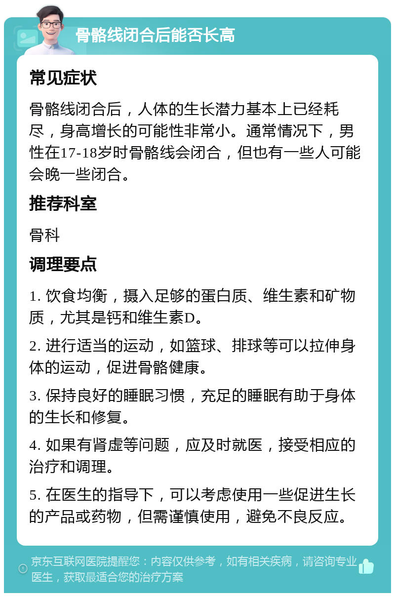 骨骼线闭合后能否长高 常见症状 骨骼线闭合后，人体的生长潜力基本上已经耗尽，身高增长的可能性非常小。通常情况下，男性在17-18岁时骨骼线会闭合，但也有一些人可能会晚一些闭合。 推荐科室 骨科 调理要点 1. 饮食均衡，摄入足够的蛋白质、维生素和矿物质，尤其是钙和维生素D。 2. 进行适当的运动，如篮球、排球等可以拉伸身体的运动，促进骨骼健康。 3. 保持良好的睡眠习惯，充足的睡眠有助于身体的生长和修复。 4. 如果有肾虚等问题，应及时就医，接受相应的治疗和调理。 5. 在医生的指导下，可以考虑使用一些促进生长的产品或药物，但需谨慎使用，避免不良反应。