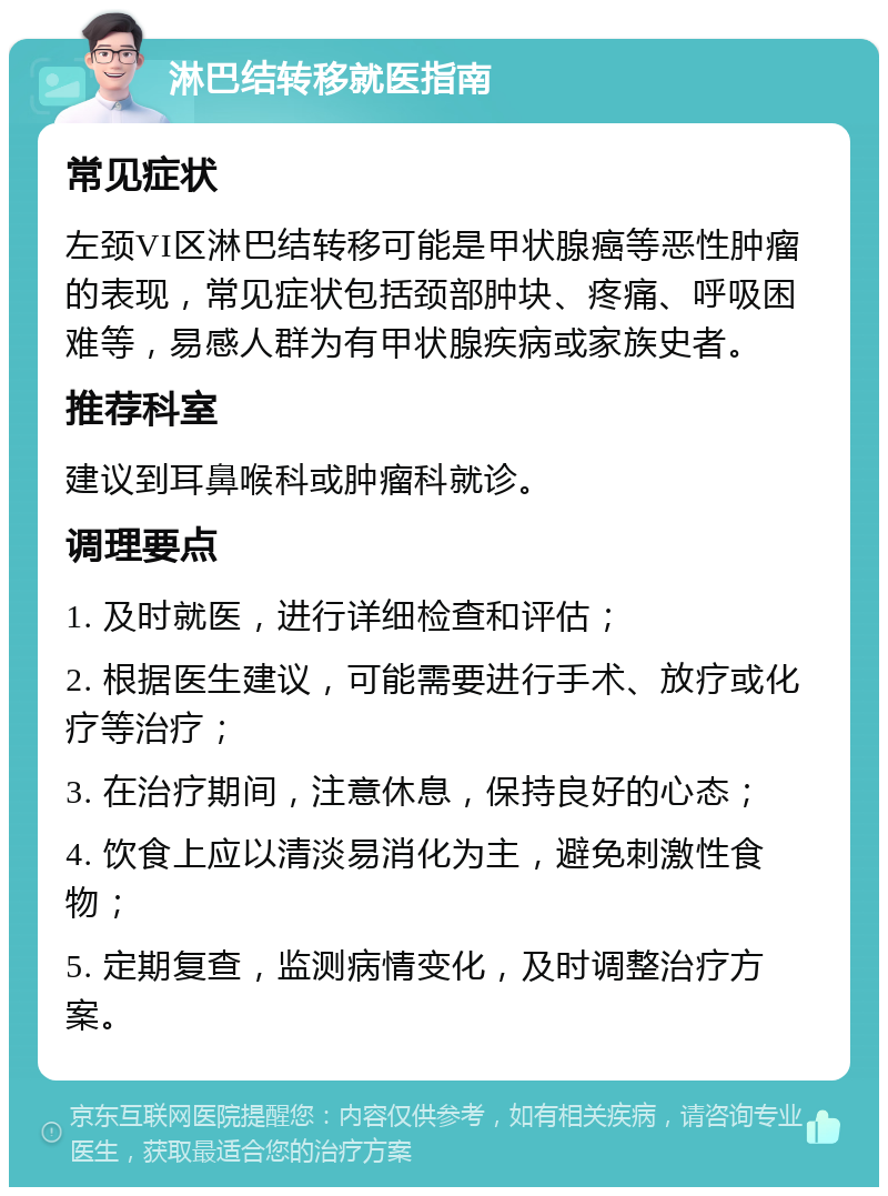 淋巴结转移就医指南 常见症状 左颈VI区淋巴结转移可能是甲状腺癌等恶性肿瘤的表现，常见症状包括颈部肿块、疼痛、呼吸困难等，易感人群为有甲状腺疾病或家族史者。 推荐科室 建议到耳鼻喉科或肿瘤科就诊。 调理要点 1. 及时就医，进行详细检查和评估； 2. 根据医生建议，可能需要进行手术、放疗或化疗等治疗； 3. 在治疗期间，注意休息，保持良好的心态； 4. 饮食上应以清淡易消化为主，避免刺激性食物； 5. 定期复查，监测病情变化，及时调整治疗方案。