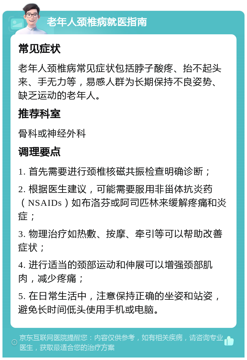 老年人颈椎病就医指南 常见症状 老年人颈椎病常见症状包括脖子酸疼、抬不起头来、手无力等，易感人群为长期保持不良姿势、缺乏运动的老年人。 推荐科室 骨科或神经外科 调理要点 1. 首先需要进行颈椎核磁共振检查明确诊断； 2. 根据医生建议，可能需要服用非甾体抗炎药（NSAIDs）如布洛芬或阿司匹林来缓解疼痛和炎症； 3. 物理治疗如热敷、按摩、牵引等可以帮助改善症状； 4. 进行适当的颈部运动和伸展可以增强颈部肌肉，减少疼痛； 5. 在日常生活中，注意保持正确的坐姿和站姿，避免长时间低头使用手机或电脑。