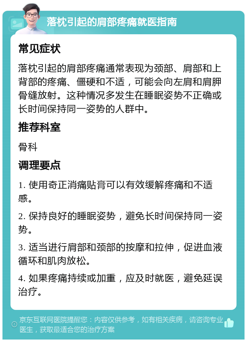 落枕引起的肩部疼痛就医指南 常见症状 落枕引起的肩部疼痛通常表现为颈部、肩部和上背部的疼痛、僵硬和不适，可能会向左肩和肩胛骨缝放射。这种情况多发生在睡眠姿势不正确或长时间保持同一姿势的人群中。 推荐科室 骨科 调理要点 1. 使用奇正消痛贴膏可以有效缓解疼痛和不适感。 2. 保持良好的睡眠姿势，避免长时间保持同一姿势。 3. 适当进行肩部和颈部的按摩和拉伸，促进血液循环和肌肉放松。 4. 如果疼痛持续或加重，应及时就医，避免延误治疗。