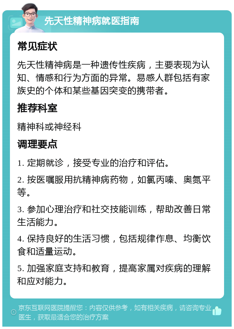 先天性精神病就医指南 常见症状 先天性精神病是一种遗传性疾病，主要表现为认知、情感和行为方面的异常。易感人群包括有家族史的个体和某些基因突变的携带者。 推荐科室 精神科或神经科 调理要点 1. 定期就诊，接受专业的治疗和评估。 2. 按医嘱服用抗精神病药物，如氯丙嗪、奥氮平等。 3. 参加心理治疗和社交技能训练，帮助改善日常生活能力。 4. 保持良好的生活习惯，包括规律作息、均衡饮食和适量运动。 5. 加强家庭支持和教育，提高家属对疾病的理解和应对能力。