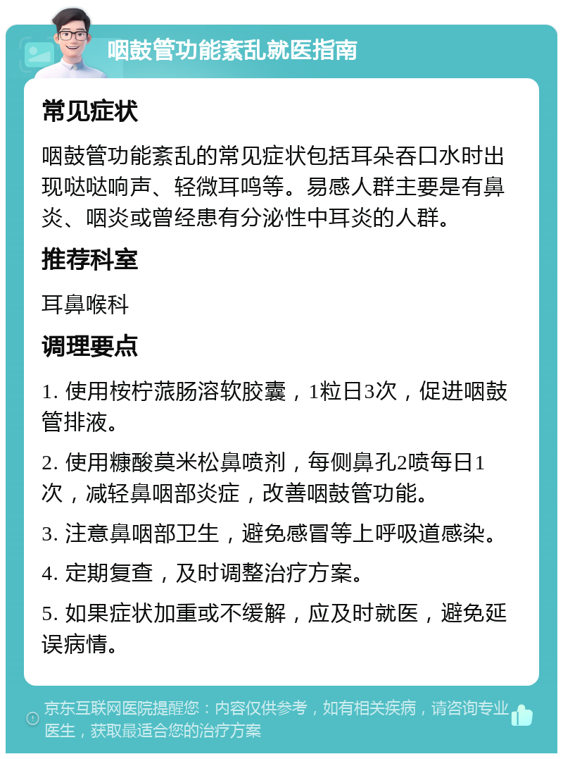 咽鼓管功能紊乱就医指南 常见症状 咽鼓管功能紊乱的常见症状包括耳朵吞口水时出现哒哒响声、轻微耳鸣等。易感人群主要是有鼻炎、咽炎或曾经患有分泌性中耳炎的人群。 推荐科室 耳鼻喉科 调理要点 1. 使用桉柠蒎肠溶软胶囊，1粒日3次，促进咽鼓管排液。 2. 使用糠酸莫米松鼻喷剂，每侧鼻孔2喷每日1次，减轻鼻咽部炎症，改善咽鼓管功能。 3. 注意鼻咽部卫生，避免感冒等上呼吸道感染。 4. 定期复查，及时调整治疗方案。 5. 如果症状加重或不缓解，应及时就医，避免延误病情。