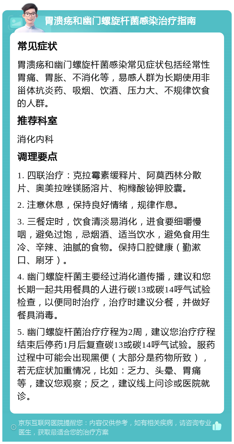 胃溃疡和幽门螺旋杆菌感染治疗指南 常见症状 胃溃疡和幽门螺旋杆菌感染常见症状包括经常性胃痛、胃胀、不消化等，易感人群为长期使用非甾体抗炎药、吸烟、饮酒、压力大、不规律饮食的人群。 推荐科室 消化内科 调理要点 1. 四联治疗：克拉霉素缓释片、阿莫西林分散片、奥美拉唑镁肠溶片、枸橼酸铋钾胶囊。 2. 注意休息，保持良好情绪，规律作息。 3. 三餐定时，饮食清淡易消化，进食要细嚼慢咽，避免过饱，忌烟酒、适当饮水，避免食用生冷、辛辣、油腻的食物。保持口腔健康（勤漱口、刷牙）。 4. 幽门螺旋杆菌主要经过消化道传播，建议和您长期一起共用餐具的人进行碳13或碳14呼气试验检查，以便同时治疗，治疗时建议分餐，并做好餐具消毒。 5. 幽门螺旋杆菌治疗疗程为2周，建议您治疗疗程结束后停药1月后复查碳13或碳14呼气试验。服药过程中可能会出现黑便（大部分是药物所致），若无症状加重情况，比如：乏力、头晕、胃痛等，建议您观察；反之，建议线上问诊或医院就诊。