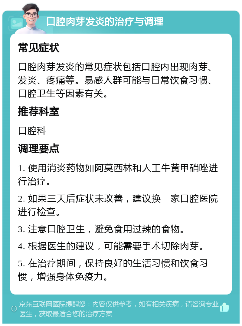 口腔肉芽发炎的治疗与调理 常见症状 口腔肉芽发炎的常见症状包括口腔内出现肉芽、发炎、疼痛等。易感人群可能与日常饮食习惯、口腔卫生等因素有关。 推荐科室 口腔科 调理要点 1. 使用消炎药物如阿莫西林和人工牛黄甲硝唑进行治疗。 2. 如果三天后症状未改善，建议换一家口腔医院进行检查。 3. 注意口腔卫生，避免食用过辣的食物。 4. 根据医生的建议，可能需要手术切除肉芽。 5. 在治疗期间，保持良好的生活习惯和饮食习惯，增强身体免疫力。