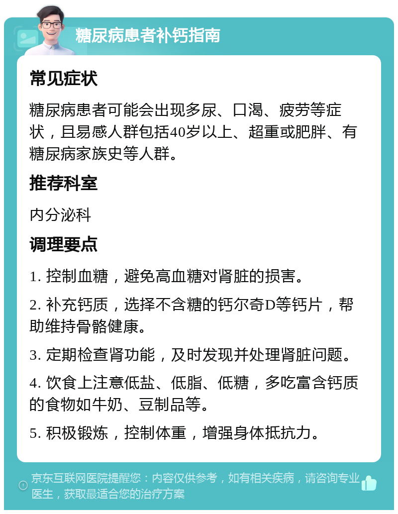 糖尿病患者补钙指南 常见症状 糖尿病患者可能会出现多尿、口渴、疲劳等症状，且易感人群包括40岁以上、超重或肥胖、有糖尿病家族史等人群。 推荐科室 内分泌科 调理要点 1. 控制血糖，避免高血糖对肾脏的损害。 2. 补充钙质，选择不含糖的钙尔奇D等钙片，帮助维持骨骼健康。 3. 定期检查肾功能，及时发现并处理肾脏问题。 4. 饮食上注意低盐、低脂、低糖，多吃富含钙质的食物如牛奶、豆制品等。 5. 积极锻炼，控制体重，增强身体抵抗力。