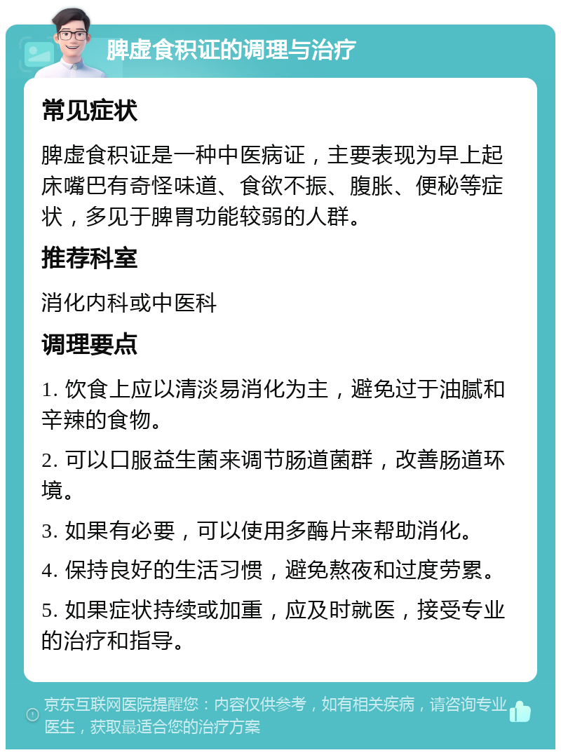 脾虚食积证的调理与治疗 常见症状 脾虚食积证是一种中医病证，主要表现为早上起床嘴巴有奇怪味道、食欲不振、腹胀、便秘等症状，多见于脾胃功能较弱的人群。 推荐科室 消化内科或中医科 调理要点 1. 饮食上应以清淡易消化为主，避免过于油腻和辛辣的食物。 2. 可以口服益生菌来调节肠道菌群，改善肠道环境。 3. 如果有必要，可以使用多酶片来帮助消化。 4. 保持良好的生活习惯，避免熬夜和过度劳累。 5. 如果症状持续或加重，应及时就医，接受专业的治疗和指导。