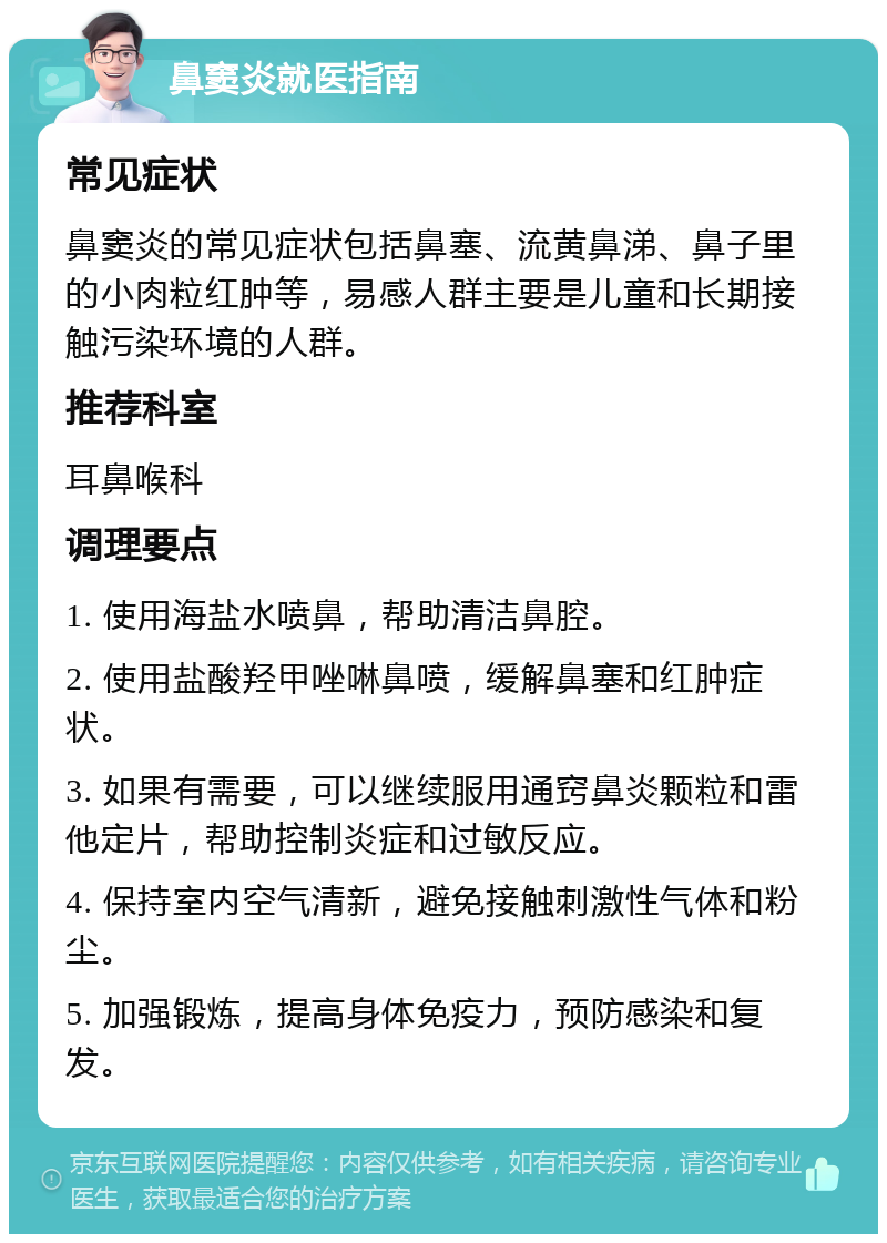 鼻窦炎就医指南 常见症状 鼻窦炎的常见症状包括鼻塞、流黄鼻涕、鼻子里的小肉粒红肿等，易感人群主要是儿童和长期接触污染环境的人群。 推荐科室 耳鼻喉科 调理要点 1. 使用海盐水喷鼻，帮助清洁鼻腔。 2. 使用盐酸羟甲唑啉鼻喷，缓解鼻塞和红肿症状。 3. 如果有需要，可以继续服用通窍鼻炎颗粒和雷他定片，帮助控制炎症和过敏反应。 4. 保持室内空气清新，避免接触刺激性气体和粉尘。 5. 加强锻炼，提高身体免疫力，预防感染和复发。