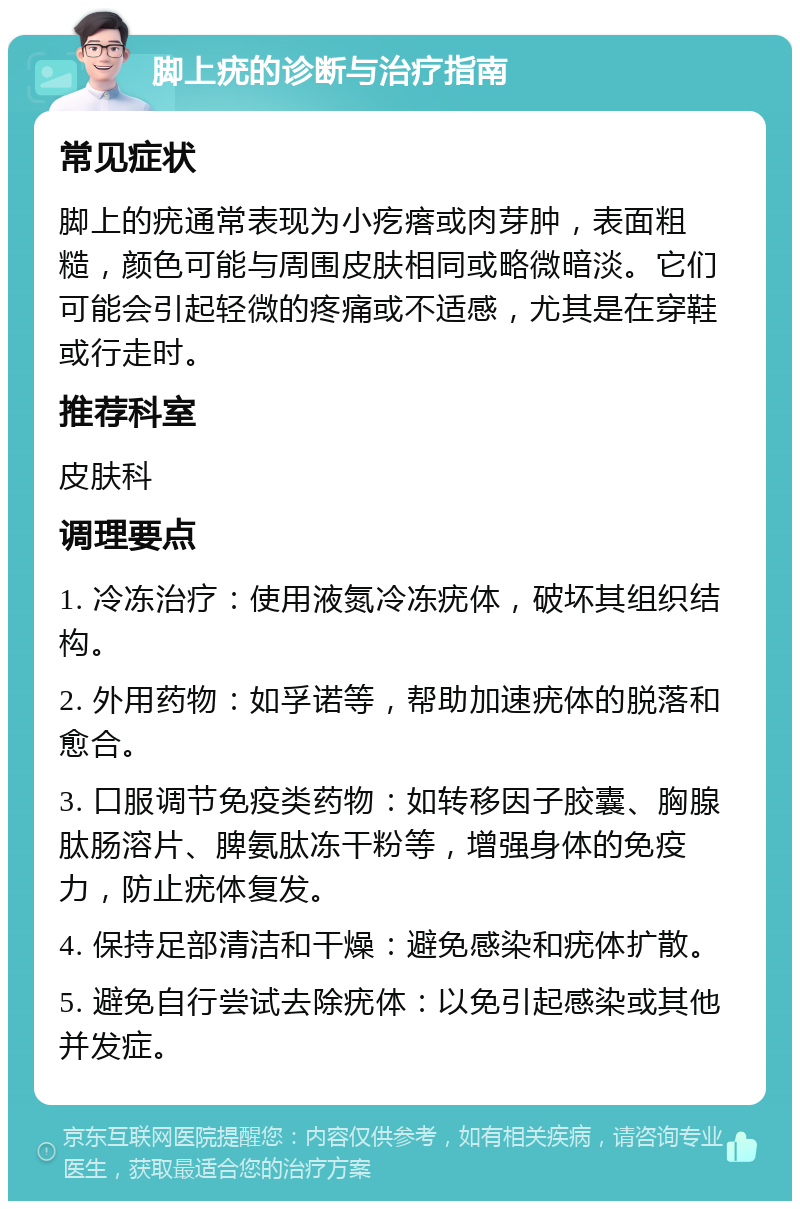 脚上疣的诊断与治疗指南 常见症状 脚上的疣通常表现为小疙瘩或肉芽肿，表面粗糙，颜色可能与周围皮肤相同或略微暗淡。它们可能会引起轻微的疼痛或不适感，尤其是在穿鞋或行走时。 推荐科室 皮肤科 调理要点 1. 冷冻治疗：使用液氮冷冻疣体，破坏其组织结构。 2. 外用药物：如孚诺等，帮助加速疣体的脱落和愈合。 3. 口服调节免疫类药物：如转移因子胶囊、胸腺肽肠溶片、脾氨肽冻干粉等，增强身体的免疫力，防止疣体复发。 4. 保持足部清洁和干燥：避免感染和疣体扩散。 5. 避免自行尝试去除疣体：以免引起感染或其他并发症。