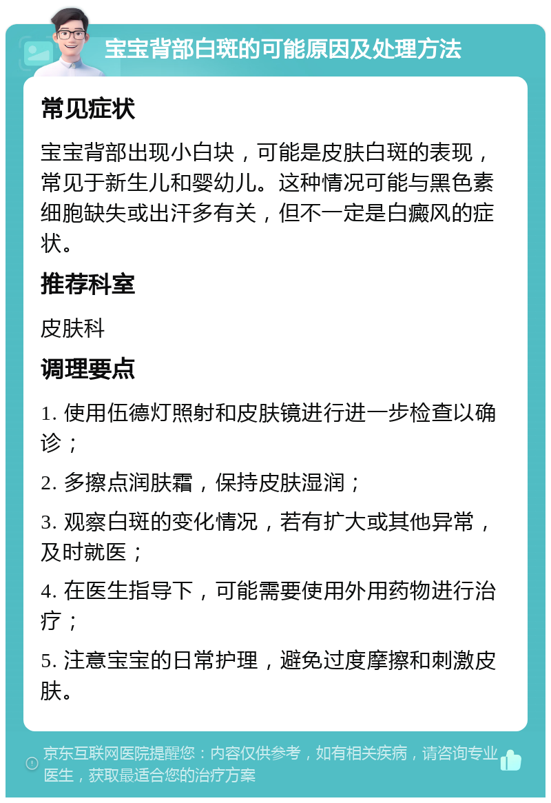 宝宝背部白斑的可能原因及处理方法 常见症状 宝宝背部出现小白块，可能是皮肤白斑的表现，常见于新生儿和婴幼儿。这种情况可能与黑色素细胞缺失或出汗多有关，但不一定是白癜风的症状。 推荐科室 皮肤科 调理要点 1. 使用伍德灯照射和皮肤镜进行进一步检查以确诊； 2. 多擦点润肤霜，保持皮肤湿润； 3. 观察白斑的变化情况，若有扩大或其他异常，及时就医； 4. 在医生指导下，可能需要使用外用药物进行治疗； 5. 注意宝宝的日常护理，避免过度摩擦和刺激皮肤。