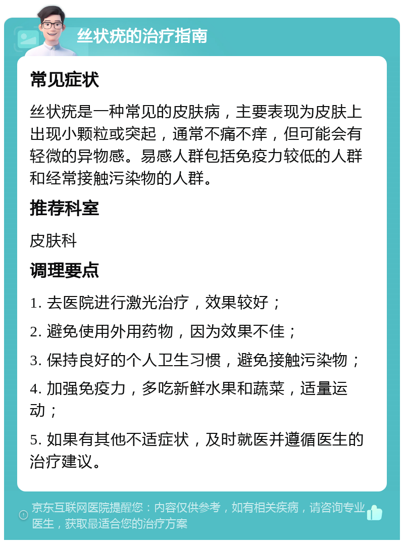 丝状疣的治疗指南 常见症状 丝状疣是一种常见的皮肤病，主要表现为皮肤上出现小颗粒或突起，通常不痛不痒，但可能会有轻微的异物感。易感人群包括免疫力较低的人群和经常接触污染物的人群。 推荐科室 皮肤科 调理要点 1. 去医院进行激光治疗，效果较好； 2. 避免使用外用药物，因为效果不佳； 3. 保持良好的个人卫生习惯，避免接触污染物； 4. 加强免疫力，多吃新鲜水果和蔬菜，适量运动； 5. 如果有其他不适症状，及时就医并遵循医生的治疗建议。