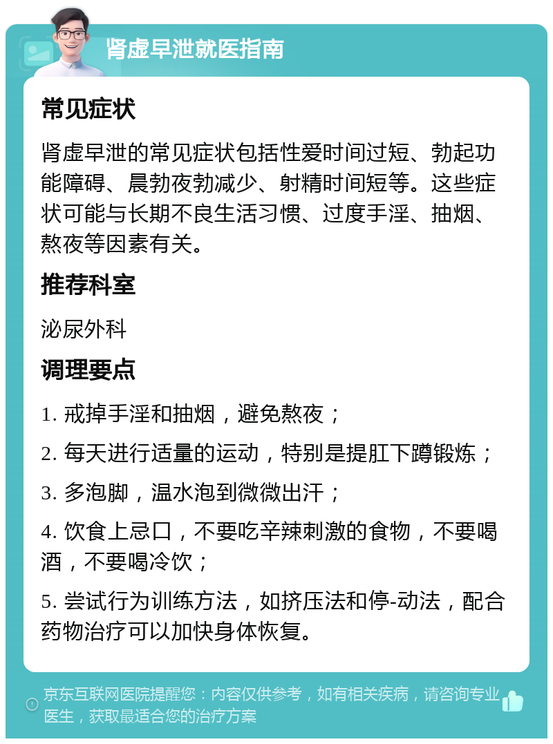 肾虚早泄就医指南 常见症状 肾虚早泄的常见症状包括性爱时间过短、勃起功能障碍、晨勃夜勃减少、射精时间短等。这些症状可能与长期不良生活习惯、过度手淫、抽烟、熬夜等因素有关。 推荐科室 泌尿外科 调理要点 1. 戒掉手淫和抽烟，避免熬夜； 2. 每天进行适量的运动，特别是提肛下蹲锻炼； 3. 多泡脚，温水泡到微微出汗； 4. 饮食上忌口，不要吃辛辣刺激的食物，不要喝酒，不要喝冷饮； 5. 尝试行为训练方法，如挤压法和停-动法，配合药物治疗可以加快身体恢复。