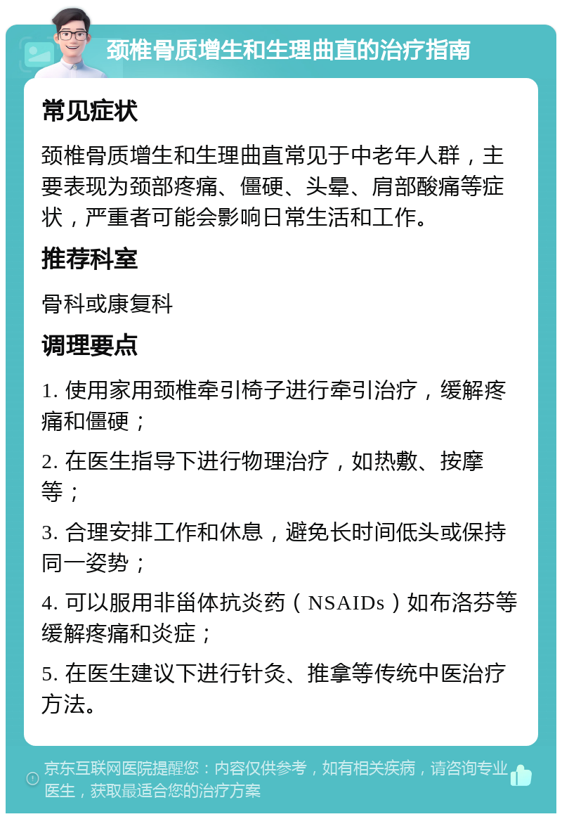 颈椎骨质增生和生理曲直的治疗指南 常见症状 颈椎骨质增生和生理曲直常见于中老年人群，主要表现为颈部疼痛、僵硬、头晕、肩部酸痛等症状，严重者可能会影响日常生活和工作。 推荐科室 骨科或康复科 调理要点 1. 使用家用颈椎牵引椅子进行牵引治疗，缓解疼痛和僵硬； 2. 在医生指导下进行物理治疗，如热敷、按摩等； 3. 合理安排工作和休息，避免长时间低头或保持同一姿势； 4. 可以服用非甾体抗炎药（NSAIDs）如布洛芬等缓解疼痛和炎症； 5. 在医生建议下进行针灸、推拿等传统中医治疗方法。