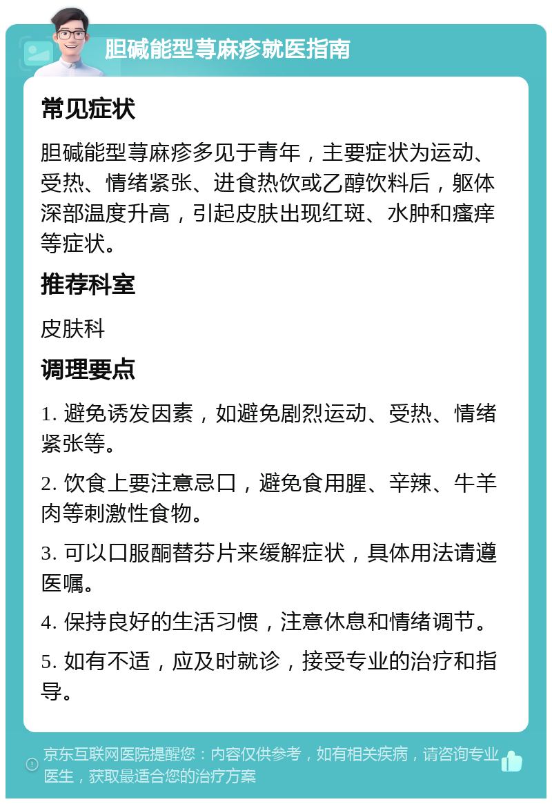 胆碱能型荨麻疹就医指南 常见症状 胆碱能型荨麻疹多见于青年，主要症状为运动、受热、情绪紧张、进食热饮或乙醇饮料后，躯体深部温度升高，引起皮肤出现红斑、水肿和瘙痒等症状。 推荐科室 皮肤科 调理要点 1. 避免诱发因素，如避免剧烈运动、受热、情绪紧张等。 2. 饮食上要注意忌口，避免食用腥、辛辣、牛羊肉等刺激性食物。 3. 可以口服酮替芬片来缓解症状，具体用法请遵医嘱。 4. 保持良好的生活习惯，注意休息和情绪调节。 5. 如有不适，应及时就诊，接受专业的治疗和指导。