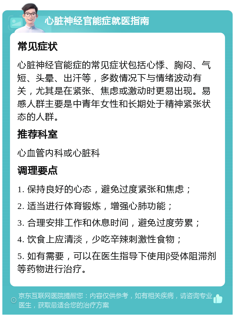 心脏神经官能症就医指南 常见症状 心脏神经官能症的常见症状包括心悸、胸闷、气短、头晕、出汗等，多数情况下与情绪波动有关，尤其是在紧张、焦虑或激动时更易出现。易感人群主要是中青年女性和长期处于精神紧张状态的人群。 推荐科室 心血管内科或心脏科 调理要点 1. 保持良好的心态，避免过度紧张和焦虑； 2. 适当进行体育锻炼，增强心肺功能； 3. 合理安排工作和休息时间，避免过度劳累； 4. 饮食上应清淡，少吃辛辣刺激性食物； 5. 如有需要，可以在医生指导下使用β受体阻滞剂等药物进行治疗。