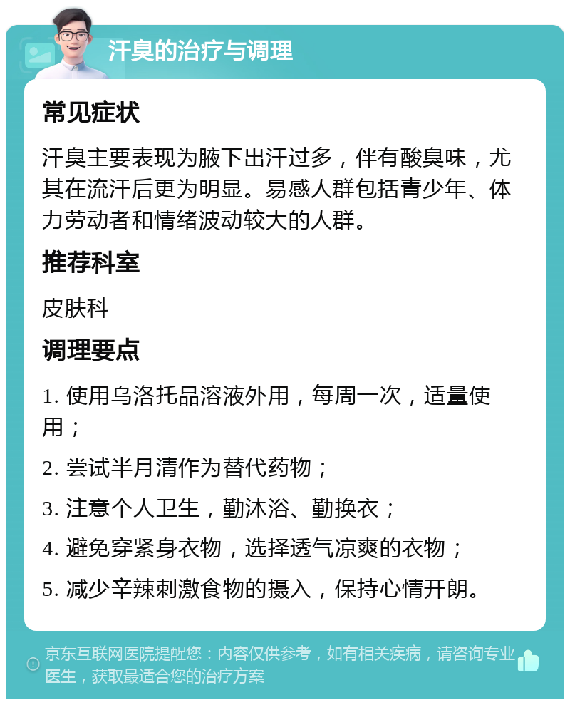 汗臭的治疗与调理 常见症状 汗臭主要表现为腋下出汗过多，伴有酸臭味，尤其在流汗后更为明显。易感人群包括青少年、体力劳动者和情绪波动较大的人群。 推荐科室 皮肤科 调理要点 1. 使用乌洛托品溶液外用，每周一次，适量使用； 2. 尝试半月清作为替代药物； 3. 注意个人卫生，勤沐浴、勤换衣； 4. 避免穿紧身衣物，选择透气凉爽的衣物； 5. 减少辛辣刺激食物的摄入，保持心情开朗。