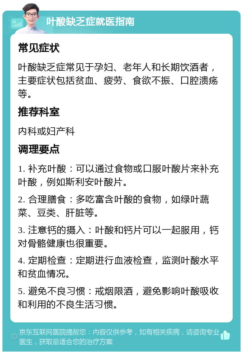 叶酸缺乏症就医指南 常见症状 叶酸缺乏症常见于孕妇、老年人和长期饮酒者，主要症状包括贫血、疲劳、食欲不振、口腔溃疡等。 推荐科室 内科或妇产科 调理要点 1. 补充叶酸：可以通过食物或口服叶酸片来补充叶酸，例如斯利安叶酸片。 2. 合理膳食：多吃富含叶酸的食物，如绿叶蔬菜、豆类、肝脏等。 3. 注意钙的摄入：叶酸和钙片可以一起服用，钙对骨骼健康也很重要。 4. 定期检查：定期进行血液检查，监测叶酸水平和贫血情况。 5. 避免不良习惯：戒烟限酒，避免影响叶酸吸收和利用的不良生活习惯。