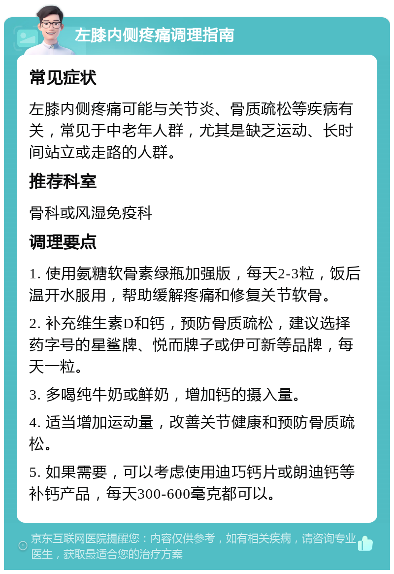 左膝内侧疼痛调理指南 常见症状 左膝内侧疼痛可能与关节炎、骨质疏松等疾病有关，常见于中老年人群，尤其是缺乏运动、长时间站立或走路的人群。 推荐科室 骨科或风湿免疫科 调理要点 1. 使用氨糖软骨素绿瓶加强版，每天2-3粒，饭后温开水服用，帮助缓解疼痛和修复关节软骨。 2. 补充维生素D和钙，预防骨质疏松，建议选择药字号的星鲨牌、悦而牌子或伊可新等品牌，每天一粒。 3. 多喝纯牛奶或鲜奶，增加钙的摄入量。 4. 适当增加运动量，改善关节健康和预防骨质疏松。 5. 如果需要，可以考虑使用迪巧钙片或朗迪钙等补钙产品，每天300-600毫克都可以。