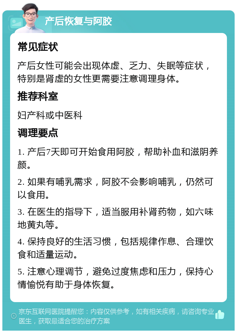 产后恢复与阿胶 常见症状 产后女性可能会出现体虚、乏力、失眠等症状，特别是肾虚的女性更需要注意调理身体。 推荐科室 妇产科或中医科 调理要点 1. 产后7天即可开始食用阿胶，帮助补血和滋阴养颜。 2. 如果有哺乳需求，阿胶不会影响哺乳，仍然可以食用。 3. 在医生的指导下，适当服用补肾药物，如六味地黄丸等。 4. 保持良好的生活习惯，包括规律作息、合理饮食和适量运动。 5. 注意心理调节，避免过度焦虑和压力，保持心情愉悦有助于身体恢复。