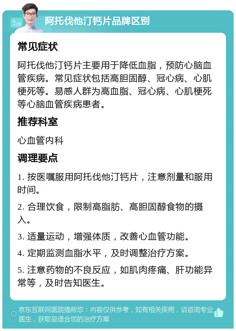 阿托伐他汀钙片品牌区别 常见症状 阿托伐他汀钙片主要用于降低血脂，预防心脑血管疾病。常见症状包括高胆固醇、冠心病、心肌梗死等。易感人群为高血脂、冠心病、心肌梗死等心脑血管疾病患者。 推荐科室 心血管内科 调理要点 1. 按医嘱服用阿托伐他汀钙片，注意剂量和服用时间。 2. 合理饮食，限制高脂肪、高胆固醇食物的摄入。 3. 适量运动，增强体质，改善心血管功能。 4. 定期监测血脂水平，及时调整治疗方案。 5. 注意药物的不良反应，如肌肉疼痛、肝功能异常等，及时告知医生。