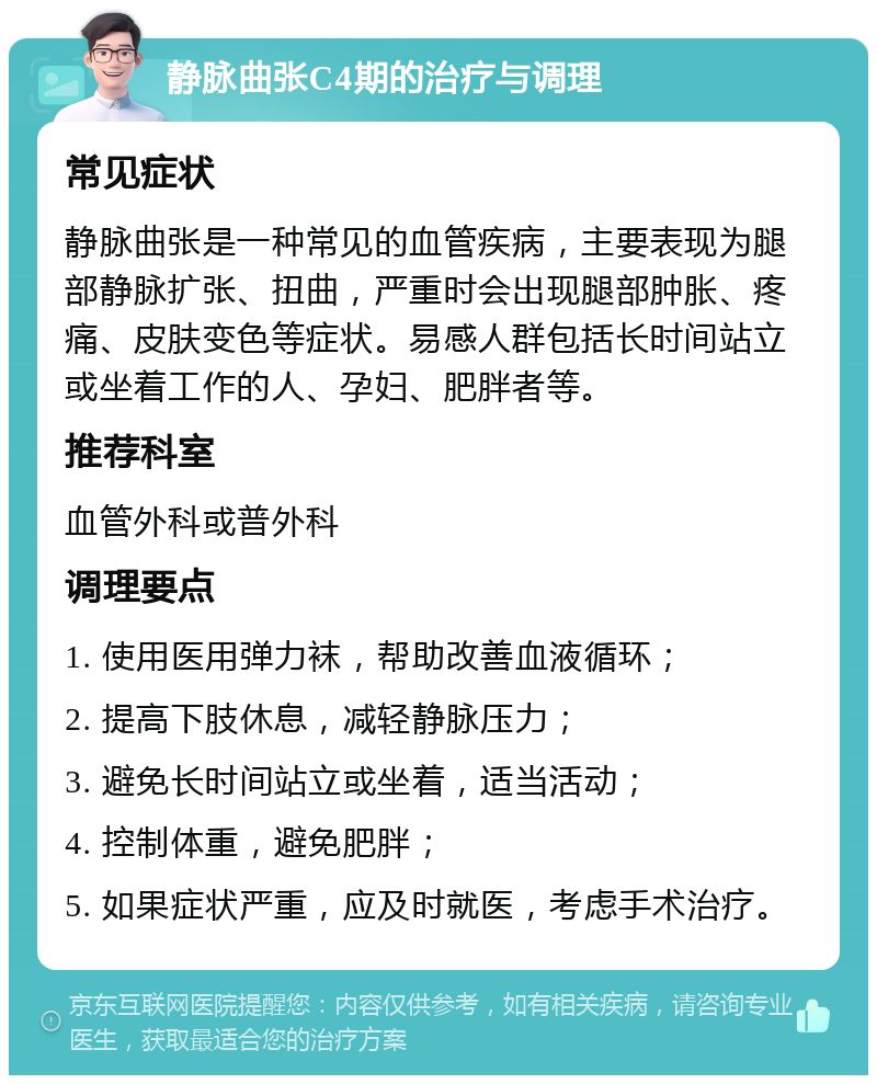 静脉曲张C4期的治疗与调理 常见症状 静脉曲张是一种常见的血管疾病，主要表现为腿部静脉扩张、扭曲，严重时会出现腿部肿胀、疼痛、皮肤变色等症状。易感人群包括长时间站立或坐着工作的人、孕妇、肥胖者等。 推荐科室 血管外科或普外科 调理要点 1. 使用医用弹力袜，帮助改善血液循环； 2. 提高下肢休息，减轻静脉压力； 3. 避免长时间站立或坐着，适当活动； 4. 控制体重，避免肥胖； 5. 如果症状严重，应及时就医，考虑手术治疗。