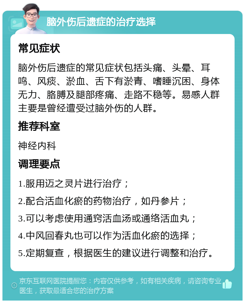 脑外伤后遗症的治疗选择 常见症状 脑外伤后遗症的常见症状包括头痛、头晕、耳鸣、风痰、淤血、舌下有淤青、嗜睡沉困、身体无力、胳膊及腿部疼痛、走路不稳等。易感人群主要是曾经遭受过脑外伤的人群。 推荐科室 神经内科 调理要点 1.服用迈之灵片进行治疗； 2.配合活血化瘀的药物治疗，如丹参片； 3.可以考虑使用通窍活血汤或通络活血丸； 4.中风回春丸也可以作为活血化瘀的选择； 5.定期复查，根据医生的建议进行调整和治疗。