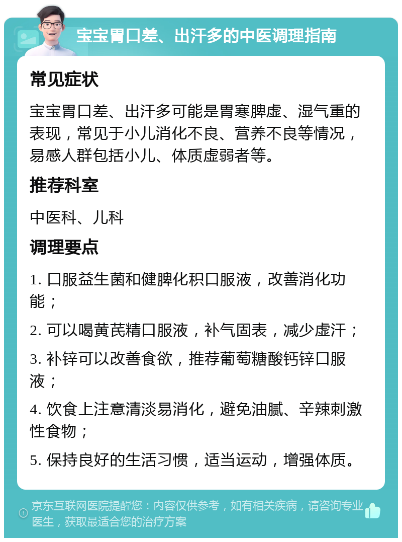 宝宝胃口差、出汗多的中医调理指南 常见症状 宝宝胃口差、出汗多可能是胃寒脾虚、湿气重的表现，常见于小儿消化不良、营养不良等情况，易感人群包括小儿、体质虚弱者等。 推荐科室 中医科、儿科 调理要点 1. 口服益生菌和健脾化积口服液，改善消化功能； 2. 可以喝黄芪精口服液，补气固表，减少虚汗； 3. 补锌可以改善食欲，推荐葡萄糖酸钙锌口服液； 4. 饮食上注意清淡易消化，避免油腻、辛辣刺激性食物； 5. 保持良好的生活习惯，适当运动，增强体质。