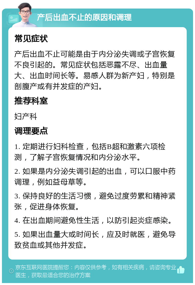 产后出血不止的原因和调理 常见症状 产后出血不止可能是由于内分泌失调或子宫恢复不良引起的。常见症状包括恶露不尽、出血量大、出血时间长等。易感人群为新产妇，特别是剖腹产或有并发症的产妇。 推荐科室 妇产科 调理要点 1. 定期进行妇科检查，包括B超和激素六项检测，了解子宫恢复情况和内分泌水平。 2. 如果是内分泌失调引起的出血，可以口服中药调理，例如益母草等。 3. 保持良好的生活习惯，避免过度劳累和精神紧张，促进身体恢复。 4. 在出血期间避免性生活，以防引起炎症感染。 5. 如果出血量大或时间长，应及时就医，避免导致贫血或其他并发症。