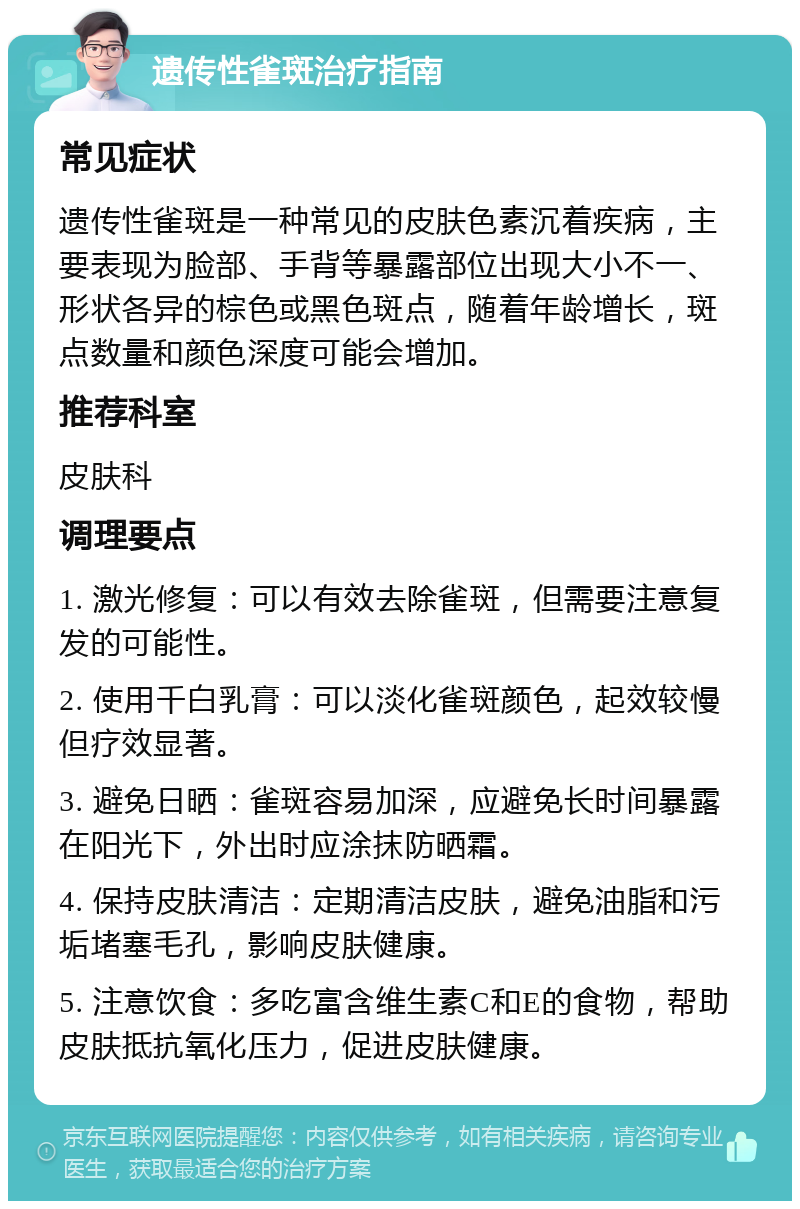 遗传性雀斑治疗指南 常见症状 遗传性雀斑是一种常见的皮肤色素沉着疾病，主要表现为脸部、手背等暴露部位出现大小不一、形状各异的棕色或黑色斑点，随着年龄增长，斑点数量和颜色深度可能会增加。 推荐科室 皮肤科 调理要点 1. 激光修复：可以有效去除雀斑，但需要注意复发的可能性。 2. 使用千白乳膏：可以淡化雀斑颜色，起效较慢但疗效显著。 3. 避免日晒：雀斑容易加深，应避免长时间暴露在阳光下，外出时应涂抹防晒霜。 4. 保持皮肤清洁：定期清洁皮肤，避免油脂和污垢堵塞毛孔，影响皮肤健康。 5. 注意饮食：多吃富含维生素C和E的食物，帮助皮肤抵抗氧化压力，促进皮肤健康。