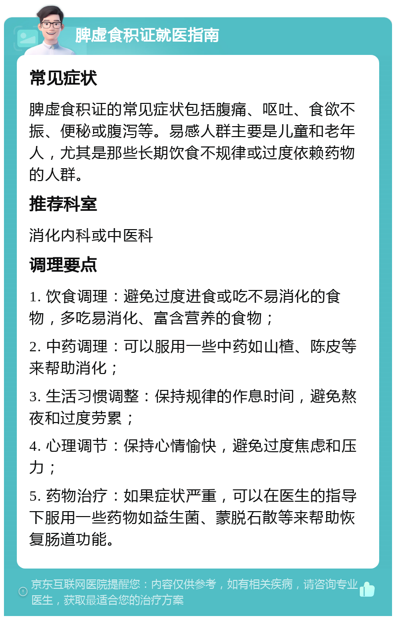 脾虚食积证就医指南 常见症状 脾虚食积证的常见症状包括腹痛、呕吐、食欲不振、便秘或腹泻等。易感人群主要是儿童和老年人，尤其是那些长期饮食不规律或过度依赖药物的人群。 推荐科室 消化内科或中医科 调理要点 1. 饮食调理：避免过度进食或吃不易消化的食物，多吃易消化、富含营养的食物； 2. 中药调理：可以服用一些中药如山楂、陈皮等来帮助消化； 3. 生活习惯调整：保持规律的作息时间，避免熬夜和过度劳累； 4. 心理调节：保持心情愉快，避免过度焦虑和压力； 5. 药物治疗：如果症状严重，可以在医生的指导下服用一些药物如益生菌、蒙脱石散等来帮助恢复肠道功能。