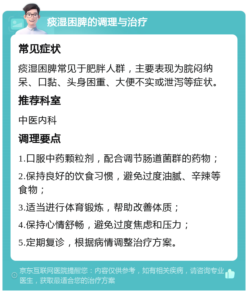 痰湿困脾的调理与治疗 常见症状 痰湿困脾常见于肥胖人群，主要表现为脘闷纳呆、口黏、头身困重、大便不实或泄泻等症状。 推荐科室 中医内科 调理要点 1.口服中药颗粒剂，配合调节肠道菌群的药物； 2.保持良好的饮食习惯，避免过度油腻、辛辣等食物； 3.适当进行体育锻炼，帮助改善体质； 4.保持心情舒畅，避免过度焦虑和压力； 5.定期复诊，根据病情调整治疗方案。