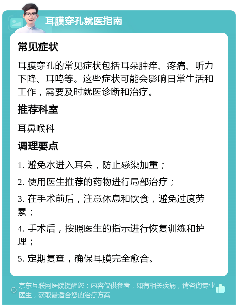 耳膜穿孔就医指南 常见症状 耳膜穿孔的常见症状包括耳朵肿痒、疼痛、听力下降、耳鸣等。这些症状可能会影响日常生活和工作，需要及时就医诊断和治疗。 推荐科室 耳鼻喉科 调理要点 1. 避免水进入耳朵，防止感染加重； 2. 使用医生推荐的药物进行局部治疗； 3. 在手术前后，注意休息和饮食，避免过度劳累； 4. 手术后，按照医生的指示进行恢复训练和护理； 5. 定期复查，确保耳膜完全愈合。